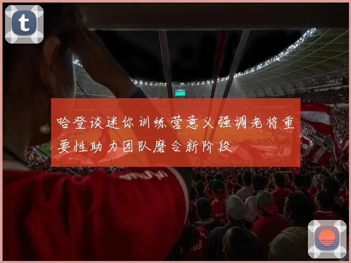 哈登谈迷你训练营意义强调老将重要性助力团队磨合新阶段
