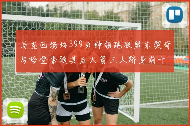 马克西场均399分钟领跑联盟东契奇与哈登紧随其后火箭三人跻身前十