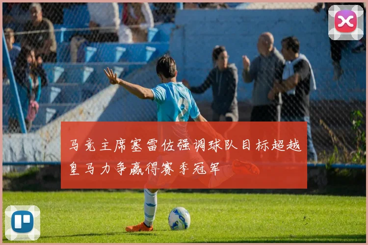 马竞主席塞雷佐强调球队目标超越皇马力争赢得赛季冠军