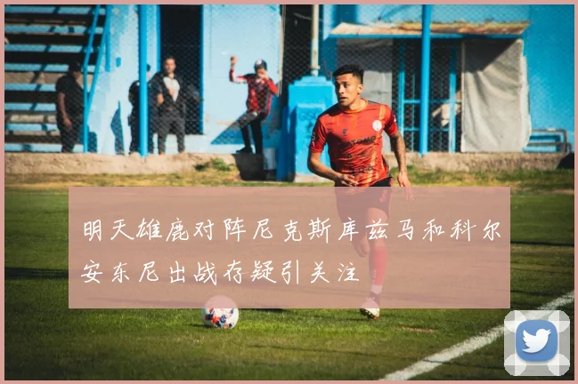 明天雄鹿对阵尼克斯库兹马和科尔安东尼出战存疑引关注