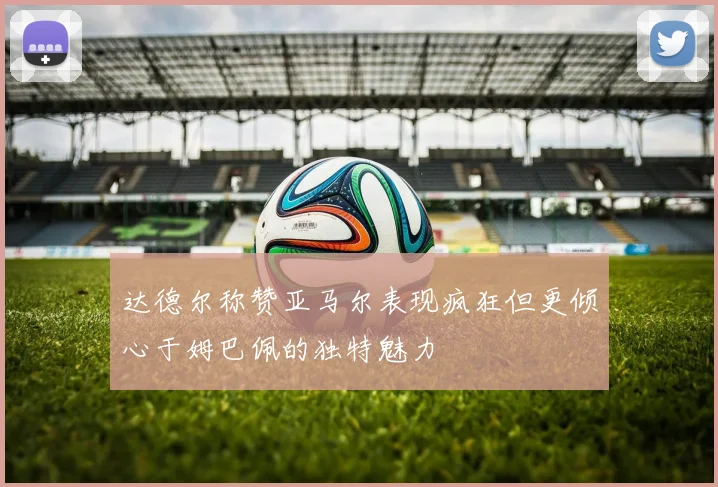 达德尔称赞亚马尔表现疯狂但更倾心于姆巴佩的独特魅力
