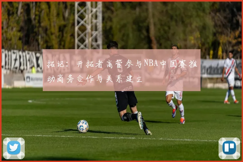 拓记：开拓者高管参与NBA中国赛推动商务合作与关系建立