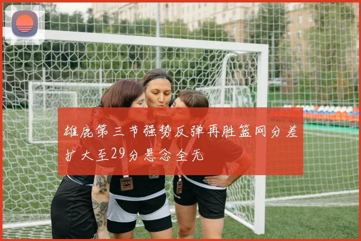雄鹿第三节强势反弹再胜篮网分差扩大至29分悬念全无