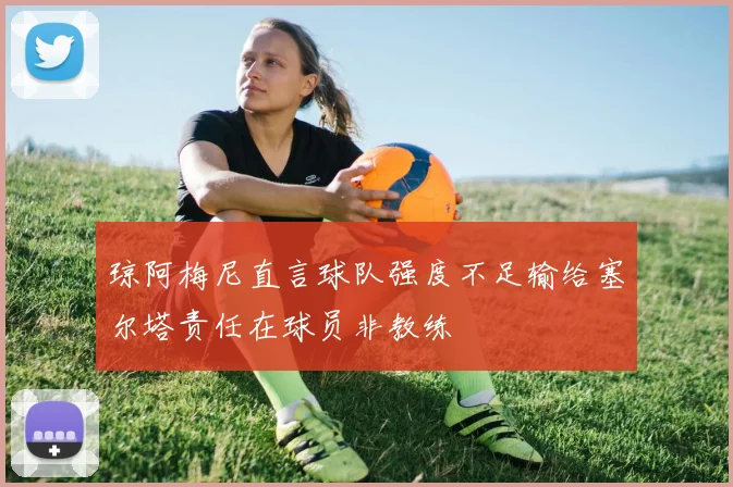 琼阿梅尼直言球队强度不足输给塞尔塔责任在球员非教练