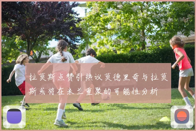 拉莫斯点赞引热议莫德里奇与拉莫斯或将在米兰重聚的可能性分析