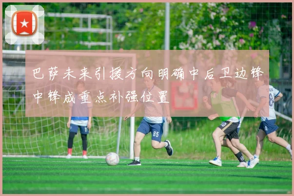 巴萨未来引援方向明确中后卫边锋中锋成重点补强位置