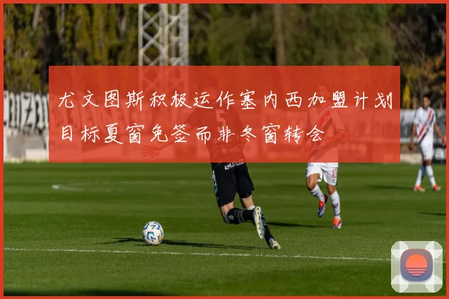 尤文图斯积极运作塞内西加盟计划目标夏窗免签而非冬窗转会