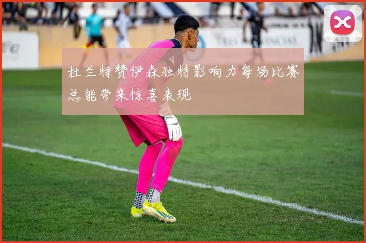 杜兰特赞伊森独特影响力每场比赛总能带来惊喜表现