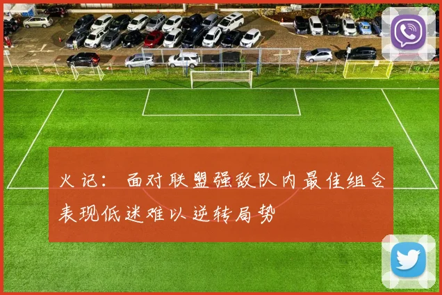 火记：面对联盟强敌队内最佳组合表现低迷难以逆转局势