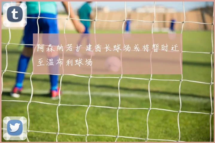 阿森纳若扩建酋长球场或将暂时迁至温布利球场