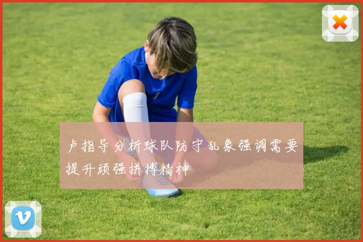 卢指导分析球队防守乱象强调需要提升顽强拼搏精神