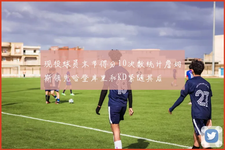 现役球员末节得分10次数统计詹姆斯领先哈登库里和KD紧随其后