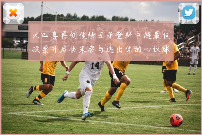 大四喜再创佳绩五子登科中超最佳投票开启快来参与选出你的心仪球员