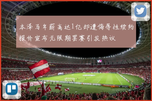 本泽马年薪高达1亿却遭侮辱性续约报价宣布无限期罢赛引发热议