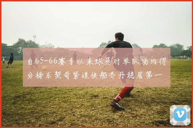 自65-66赛季以来球员对单队场均得分榜东契奇紧追快船乔丹稳居第一