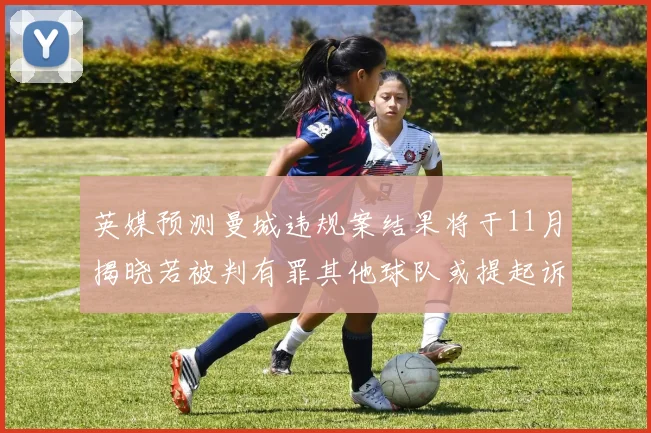英媒预测曼城违规案结果将于11月揭晓若被判有罪其他球队或提起诉讼