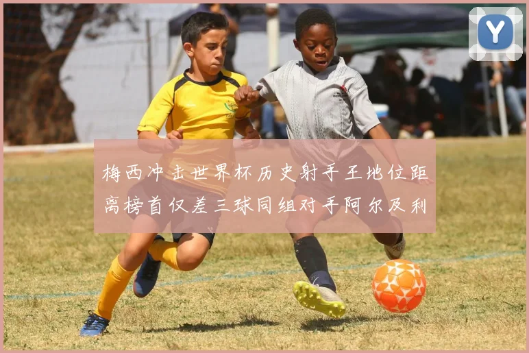 梅西冲击世界杯历史射手王地位距离榜首仅差三球同组对手阿尔及利亚奥地利约旦