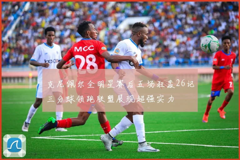 克尼佩尔全明星赛后五场狂轰26记三分球领跑联盟展现超强实力