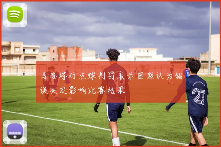 马洛塔对点球判罚表示困惑认为错误决定影响比赛结果