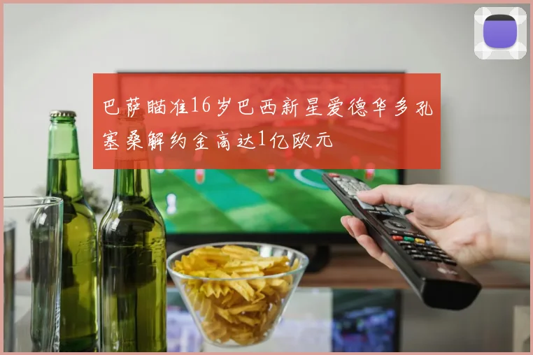 巴萨瞄准16岁巴西新星爱德华多孔塞桑解约金高达1亿欧元