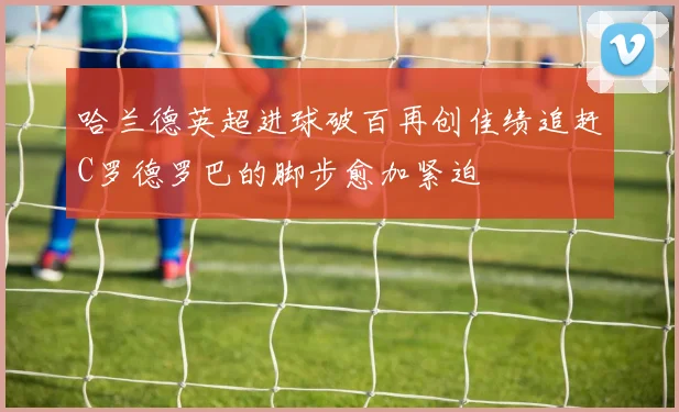 哈兰德英超进球破百再创佳绩追赶C罗德罗巴的脚步愈加紧迫