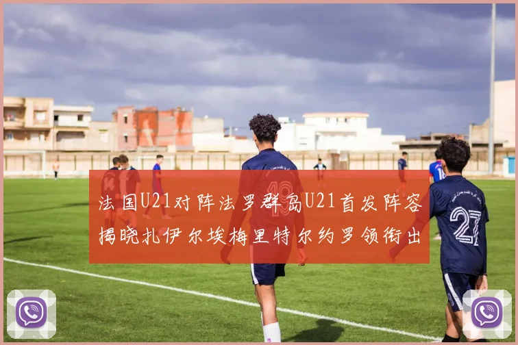 法国U21对阵法罗群岛U21首发阵容揭晓扎伊尔埃梅里特尔约罗领衔出战