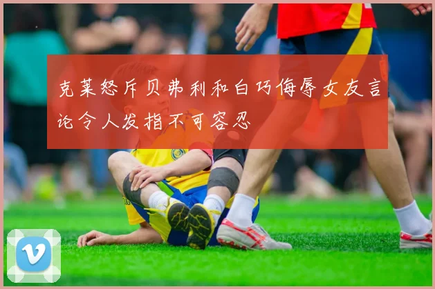 克莱怒斥贝弗利和白巧侮辱女友言论令人发指不可容忍